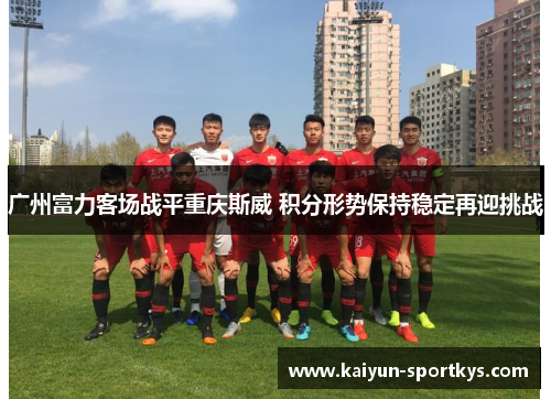 广州富力客场战平重庆斯威 积分形势保持稳定再迎挑战