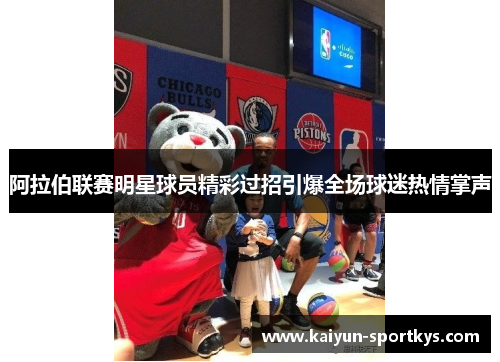 阿拉伯联赛明星球员精彩过招引爆全场球迷热情掌声