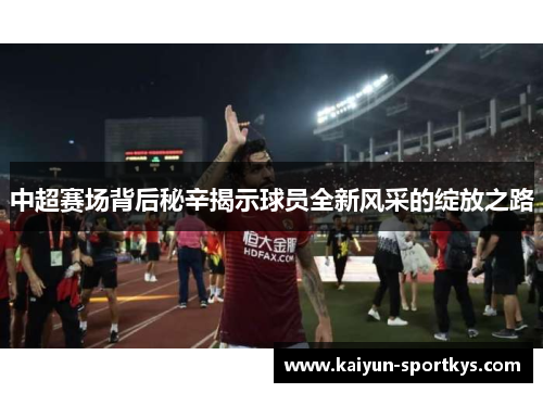 中超赛场背后秘辛揭示球员全新风采的绽放之路