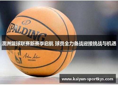 澳洲篮球联赛新赛季启航 球员全力备战迎接挑战与机遇