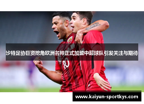 沙特足协巨资挖角欧洲名帅正式加盟中超球队引发关注与期待