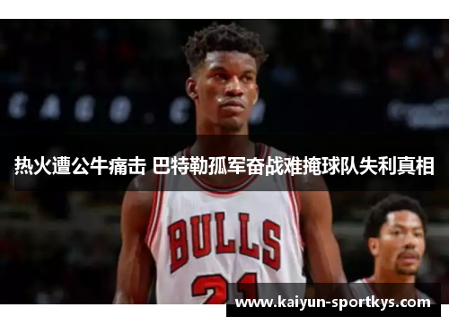 热火遭公牛痛击 巴特勒孤军奋战难掩球队失利真相