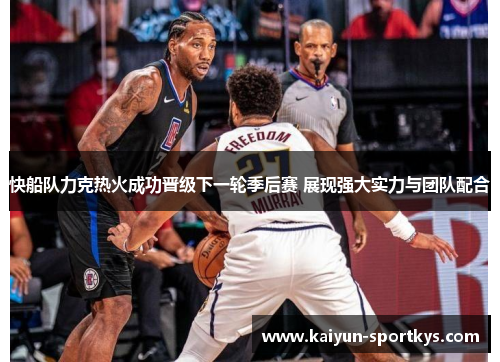 快船队力克热火成功晋级下一轮季后赛 展现强大实力与团队配合